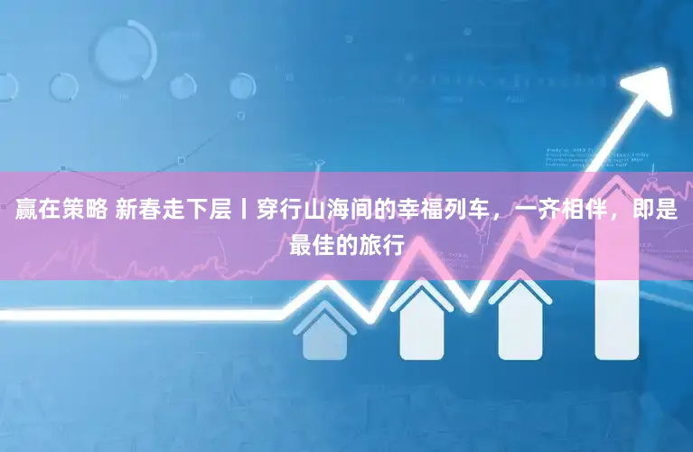 赢在策略 新春走下层丨穿行山海间的幸福列车，一齐相伴，即是最佳的旅行
