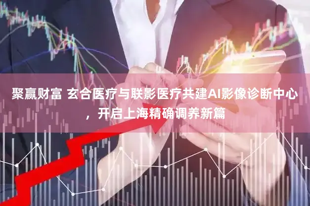 聚赢财富 玄合医疗与联影医疗共建AI影像诊断中心，开启上海精确调养新篇