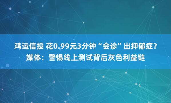 鸿运信投 花0.99元3分钟“会诊”出抑郁症？媒体：警惕线上测试背后灰色利益链