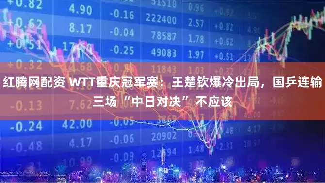红腾网配资 WTT重庆冠军赛：王楚钦爆冷出局，国乒连输三场 “中日对决” 不应该