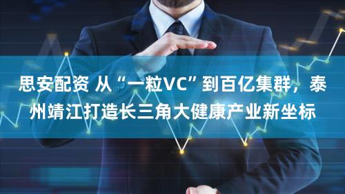 思安配资 从“一粒VC”到百亿集群，泰州靖江打造长三角大健康产业新坐标