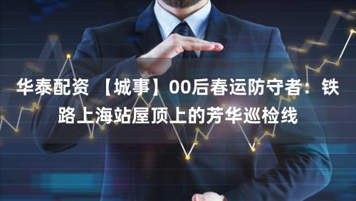 华泰配资 【城事】00后春运防守者：铁路上海站屋顶上的芳华巡检线