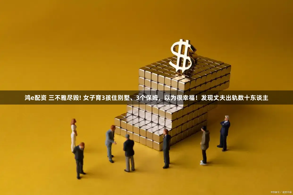 鸿e配资 三不雅尽毁! 女子育3孩住别墅、3个保姆，以为很幸福！发现丈夫出轨数十东谈主