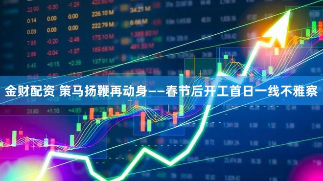 金财配资 策马扬鞭再动身——春节后开工首日一线不雅察