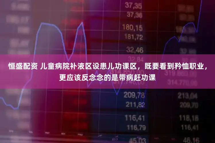恒盛配资 儿童病院补液区设患儿功课区，既要看到矜恤职业，更应该反念念的是带病赶功课