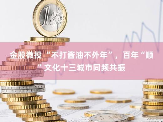 金股微投 “不打酱油不外年”，百年“顺”文化十三城市同频共振