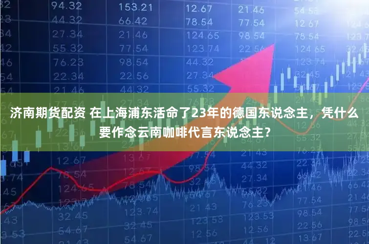 济南期货配资 在上海浦东活命了23年的德国东说念主，凭什么要作念云南咖啡代言东说念主？