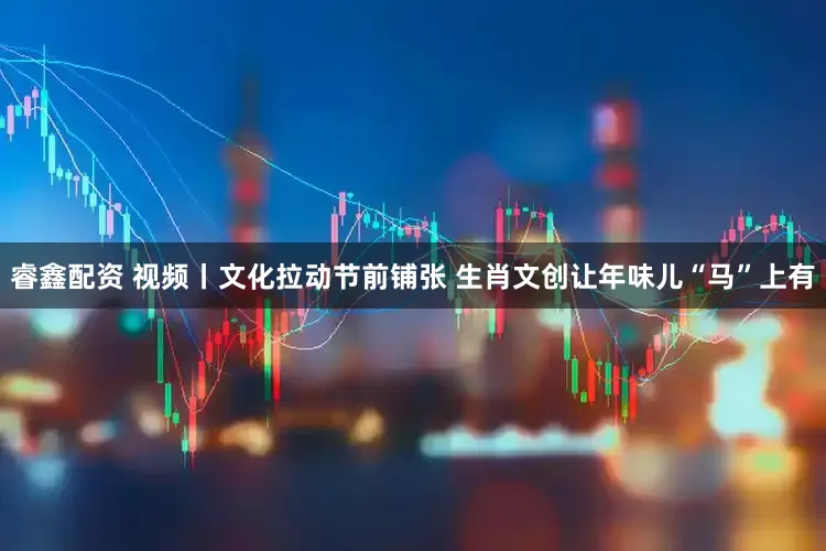 睿鑫配资 视频丨文化拉动节前铺张 生肖文创让年味儿“马”上有