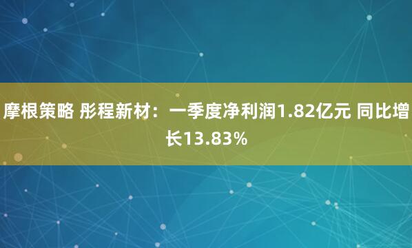 摩根策略 彤程新材：一季度净利润1.82亿元 同比增长13.83%